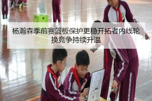 杨瀚森季前赛篮板保护更稳开拓者内线轮换竞争持续升温